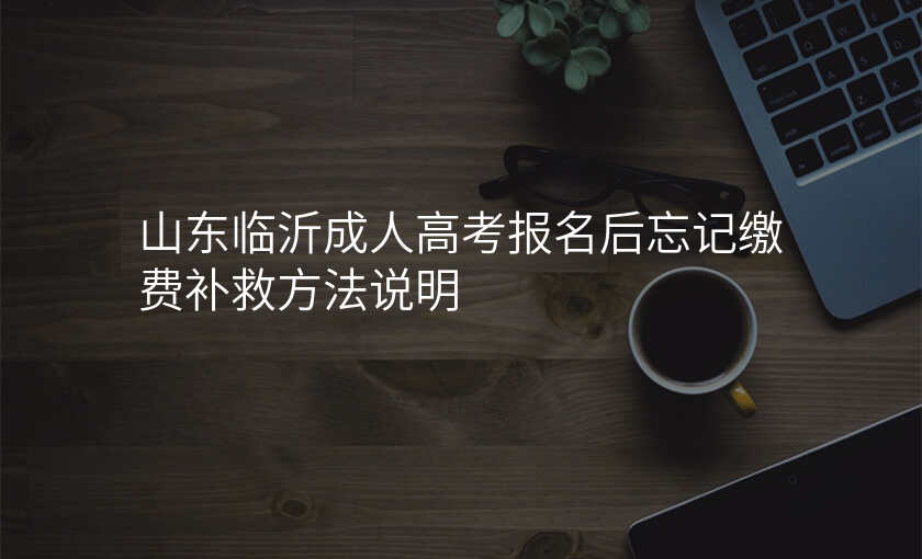 山东临沂成人高考报名后忘记缴费补救方法说明