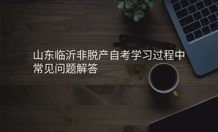 山东临沂非脱产自考学习过程中常见问题解答