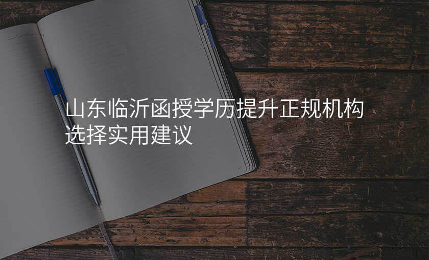 山东临沂函授学历提升正规机构选择实用建议