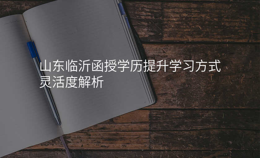 山东临沂函授学历提升学习方式灵活度解析