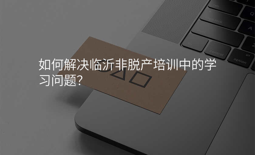 如何解决临沂非脱产培训中的学习问题?