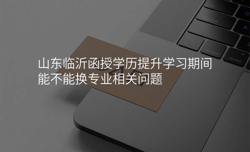 山东临沂函授学历提升学习期间能不能换专业相关问题