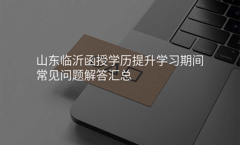 山东临沂函授学历提升学习期间常见问题解答汇总