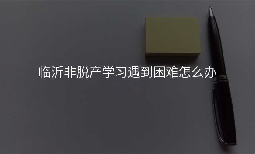 临沂非脱产学习遇到困难怎么办