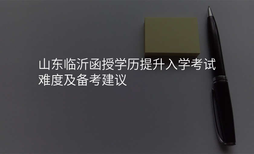 山东临沂函授学历提升入学考试难度及备考建议