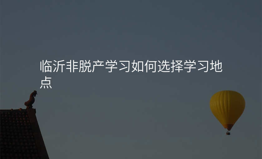 临沂非脱产学习如何选择学习地点