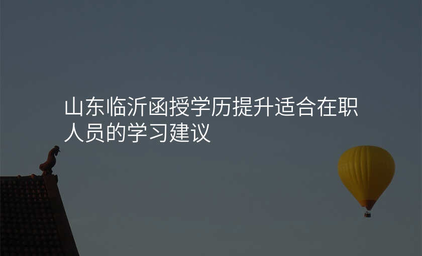 山东临沂函授学历提升适合在职人员的学习建议