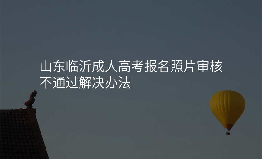 山东临沂成人高考报名照片审核不通过解决办法
