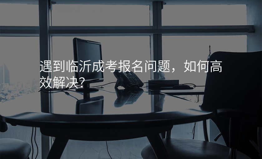 遇到临沂成考报名问题,如何高效解决?