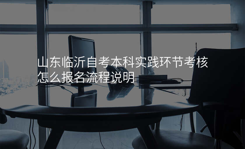 山东临沂自考本科实践环节考核怎么报名流程说明