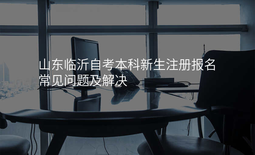 山东临沂自考本科新生注册报名常见问题及解决