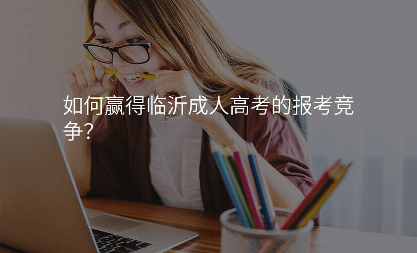 如何赢得临沂成人高考的报考竞争?