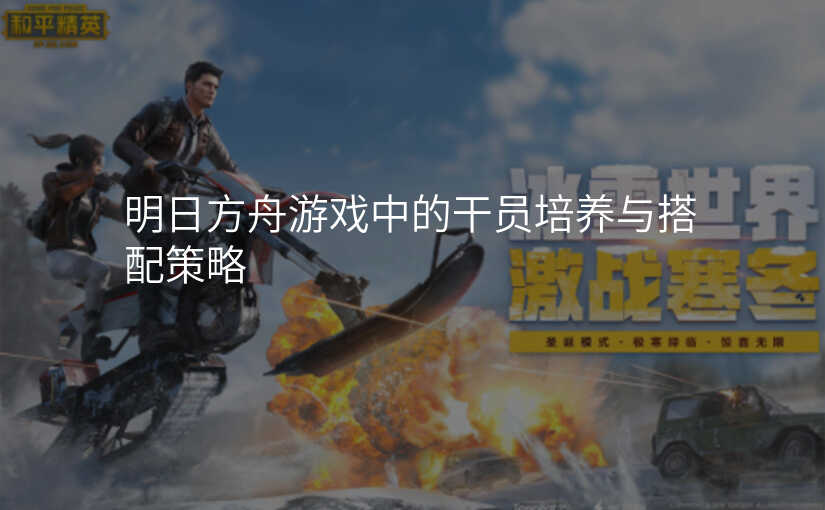 明日方舟游戏中的干员培养与搭配策略