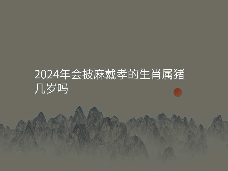 2024年会披麻戴孝的生肖属猪几岁吗