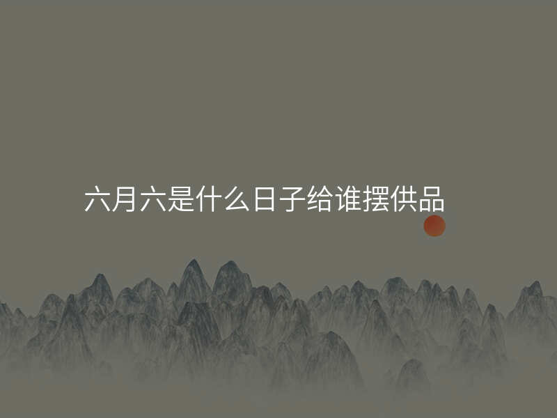 六月六是什么日子给谁摆供品