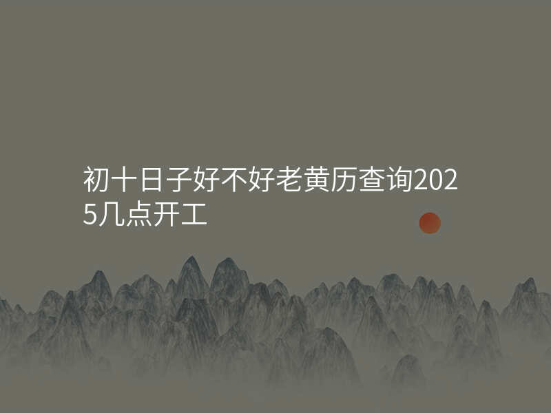 初十日子好不好老黄历查询2025几点开工