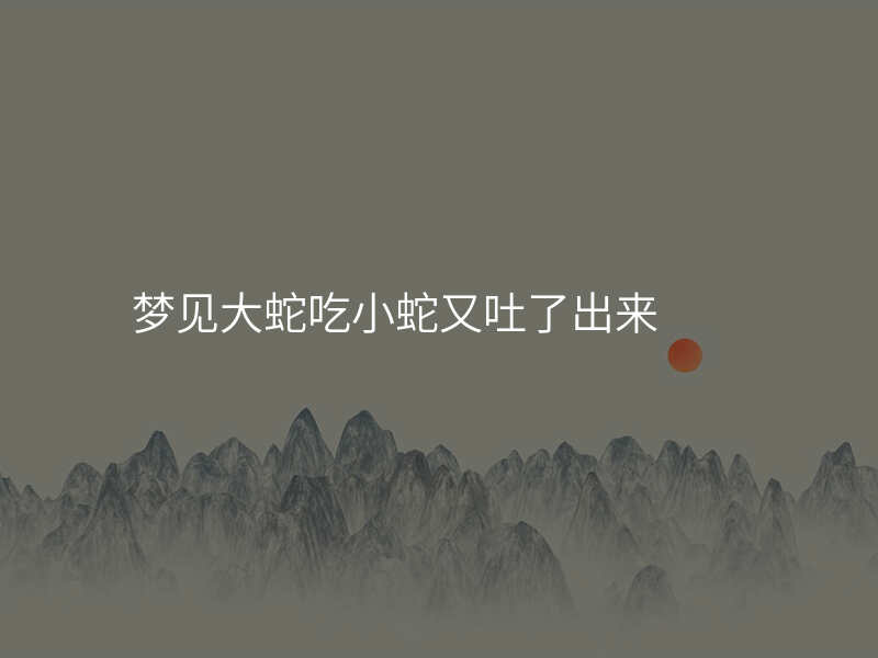 梦见大蛇吃小蛇又吐了出来