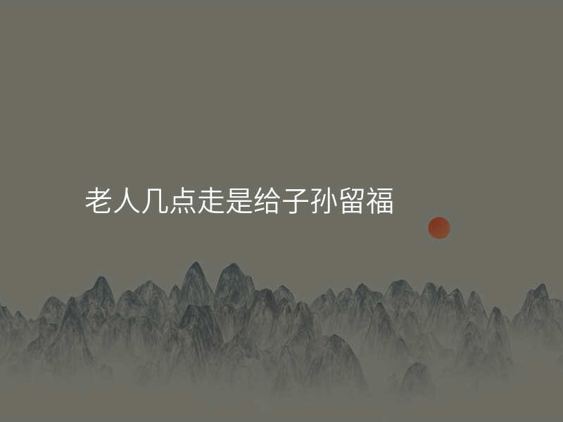 老人几点走是给子孙留福