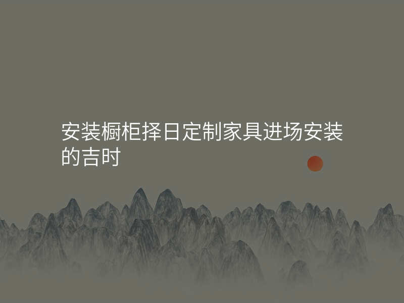 安装橱柜择日定制家具进场安装的吉时