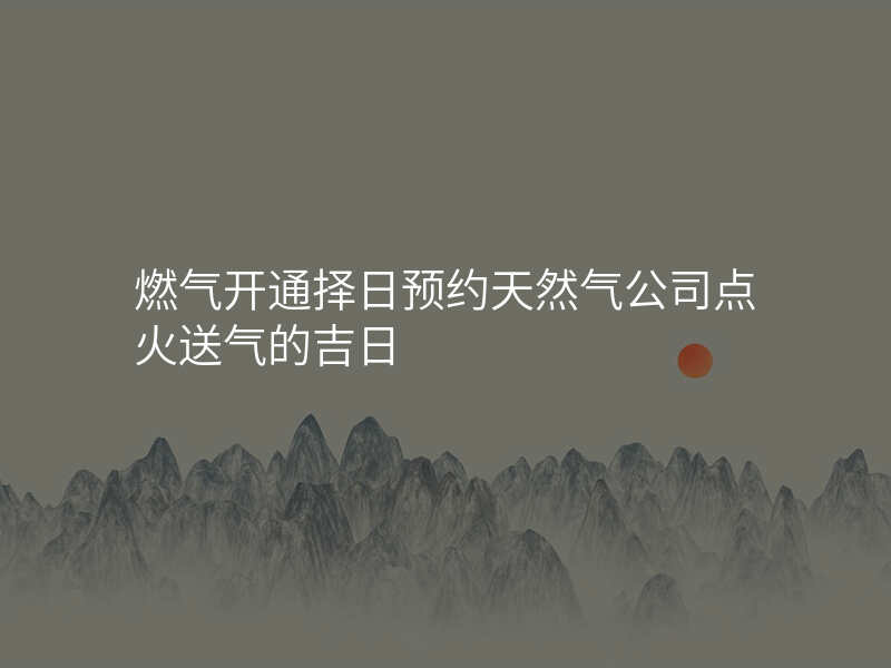 燃气开通择日预约天然气公司点火送气的吉日