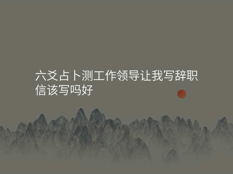 六爻占卜测工作领导让我写辞职信该写吗好