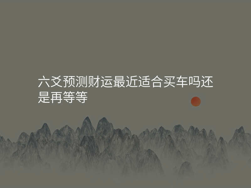六爻预测财运最近适合买车吗还是再等等