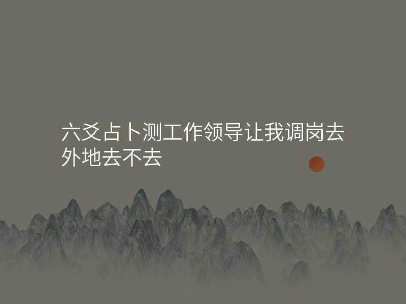 六爻占卜测工作领导让我调岗去外地去不去