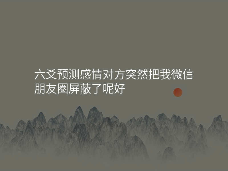 六爻预测感情对方突然把我微信朋友圈屏蔽了呢好