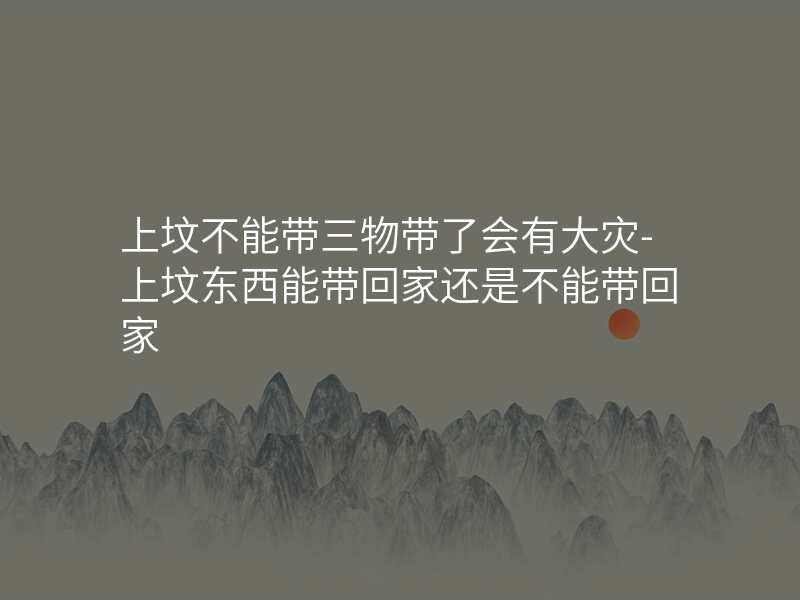 上坟不能带三物带了会有大灾-上坟东西能带回家还是不能带回家