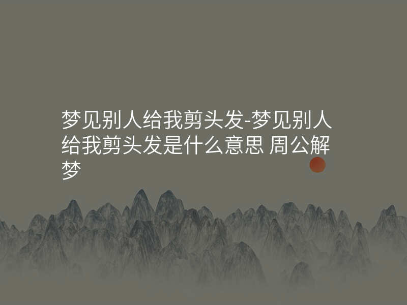 梦见别人给我剪头发-梦见别人给我剪头发是什么意思 周公解梦