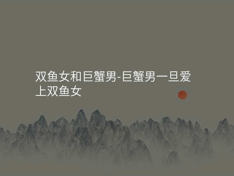 双鱼女和巨蟹男-巨蟹男一旦爱上双鱼女