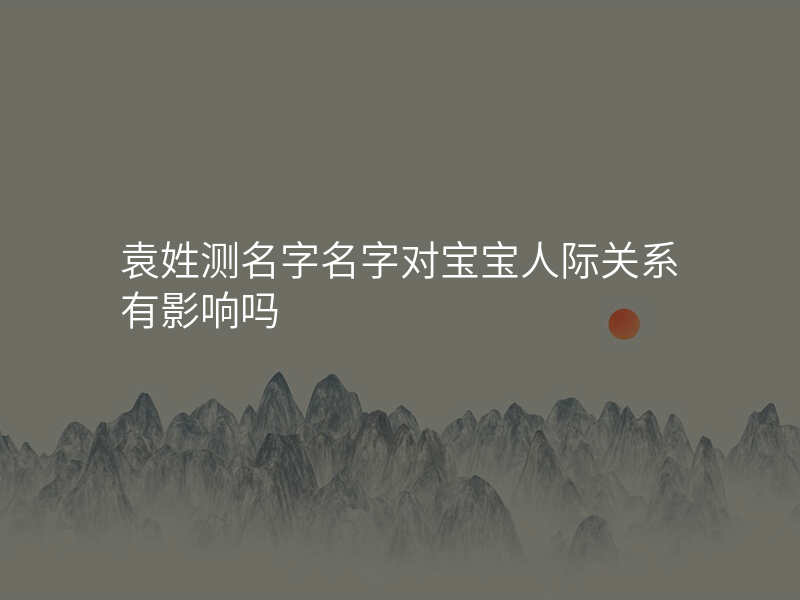 袁姓测名字名字对宝宝人际关系有影响吗