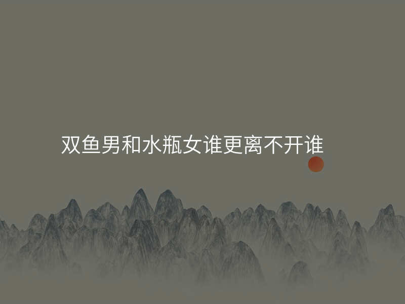 双鱼男和水瓶女谁更离不开谁