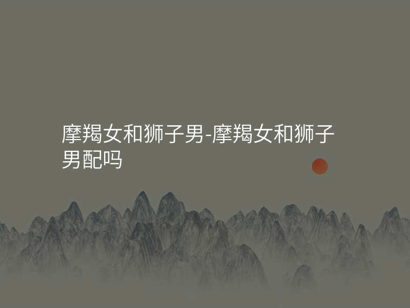 摩羯女和狮子男-摩羯女和狮子男配吗