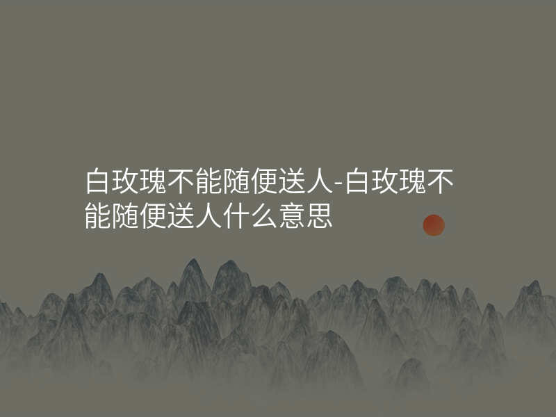 白玫瑰不能随便送人-白玫瑰不能随便送人什么意思