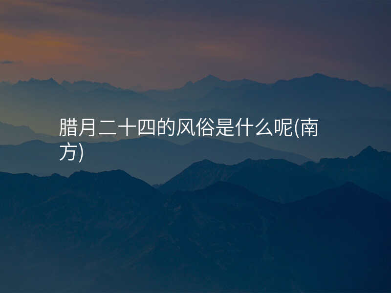 腊月二十四的风俗是什么呢(南方)