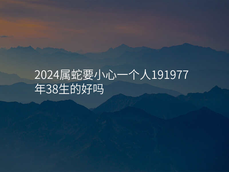 2024属蛇要小心一个人191977年38生的好吗