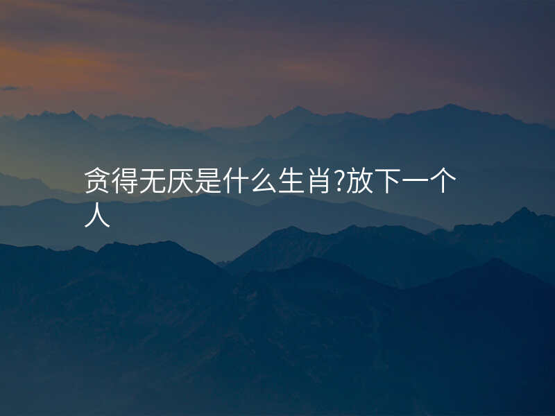 贪得无厌是什么生肖?放下一个人
