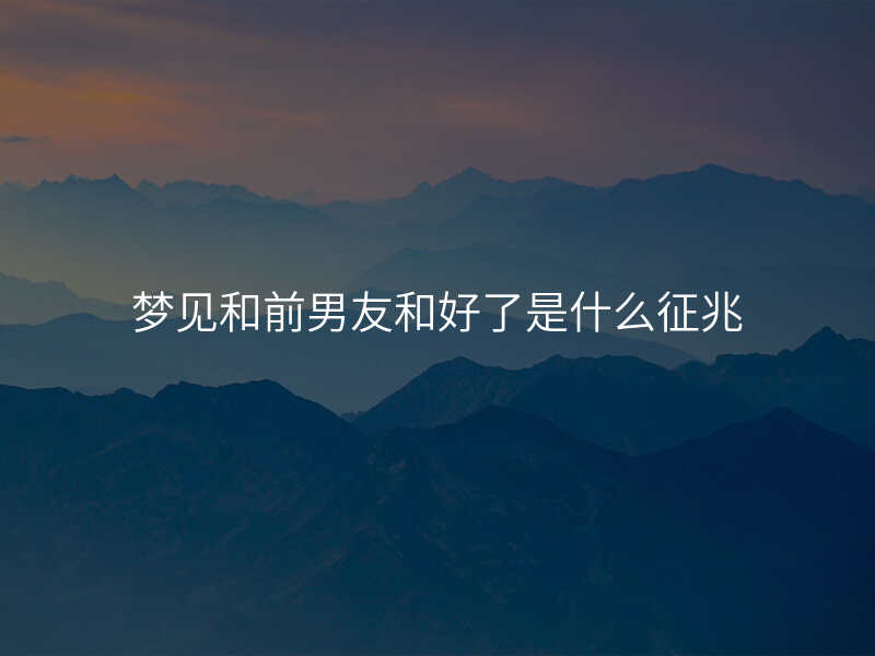 梦见和前男友和好了是什么征兆