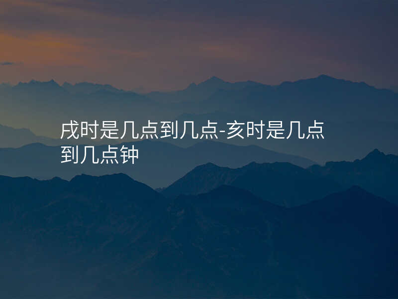 戌时是几点到几点-亥时是几点到几点钟