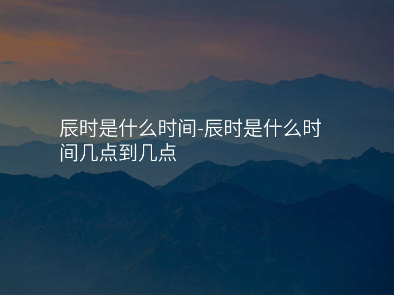 辰时是什么时间-辰时是什么时间几点到几点