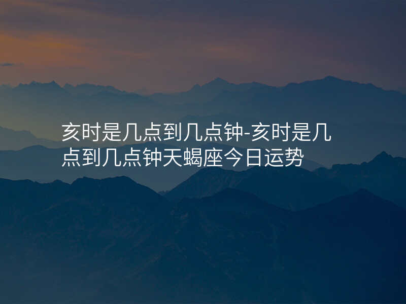 亥时是几点到几点钟-亥时是几点到几点钟天蝎座今日运势