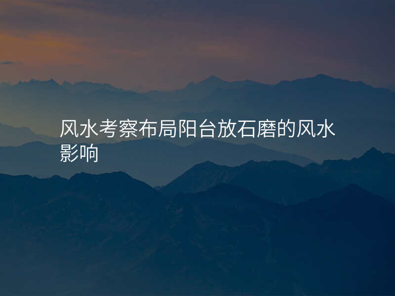 风水考察布局阳台放石磨的风水影响