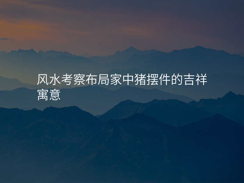 风水考察布局家中猪摆件的吉祥寓意