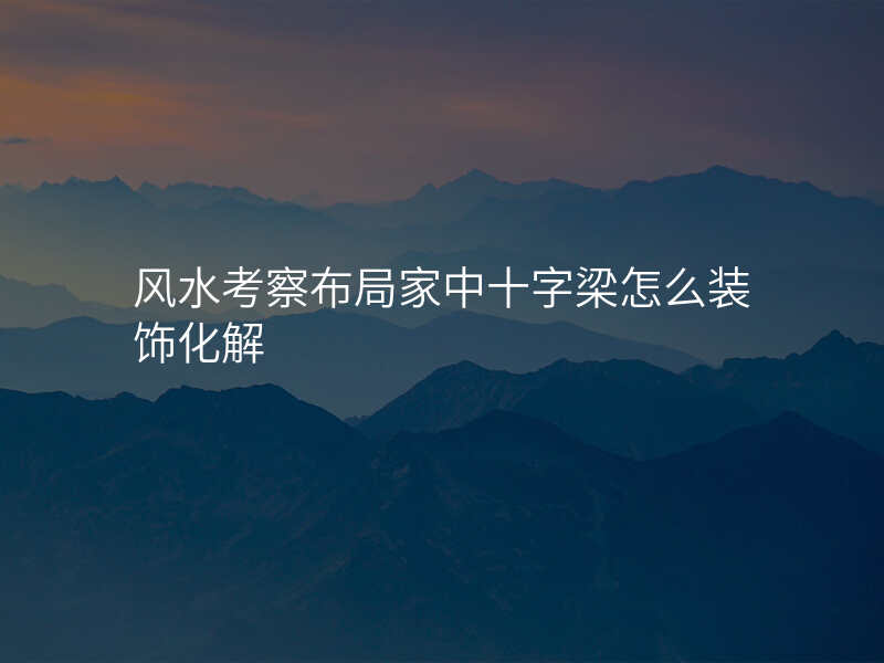 风水考察布局家中十字梁怎么装饰化解