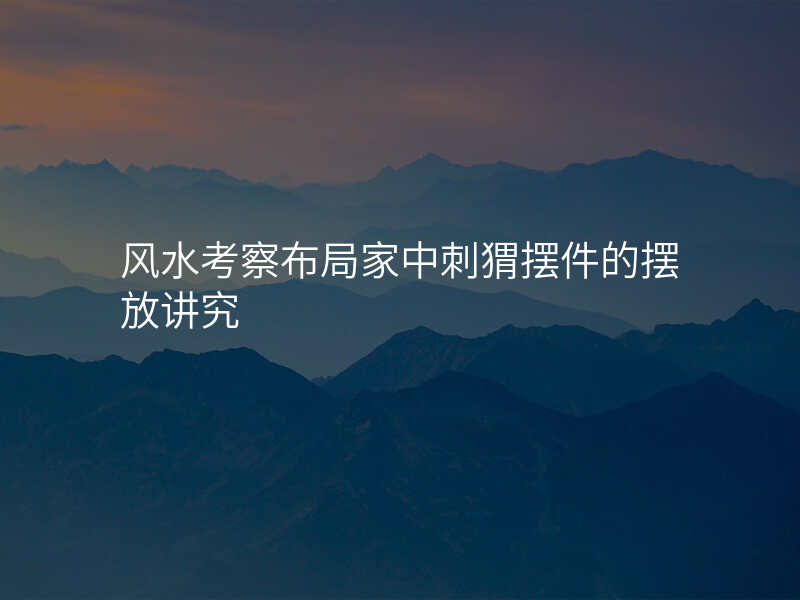 风水考察布局家中刺猬摆件的摆放讲究
