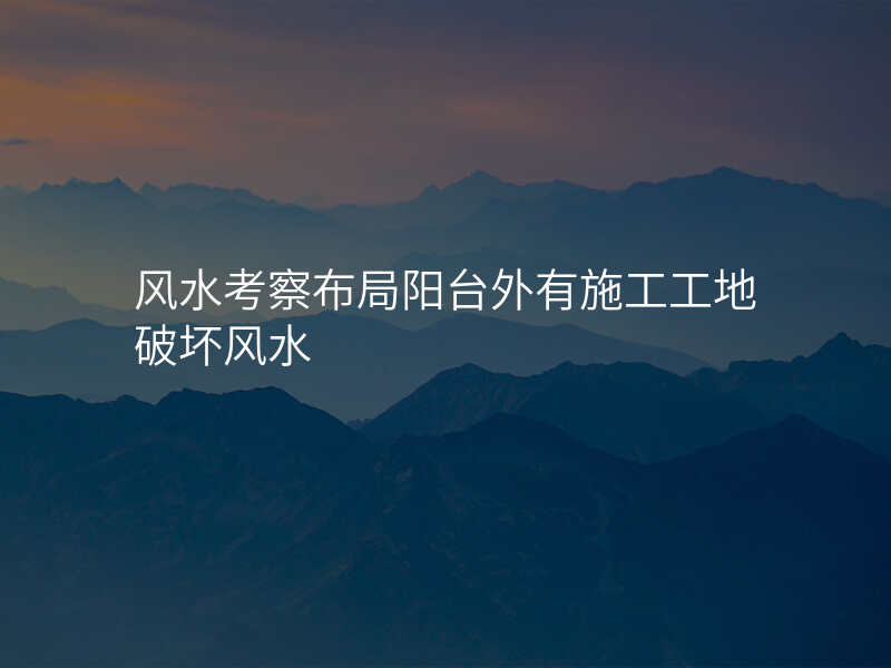 风水考察布局阳台外有施工工地破坏风水