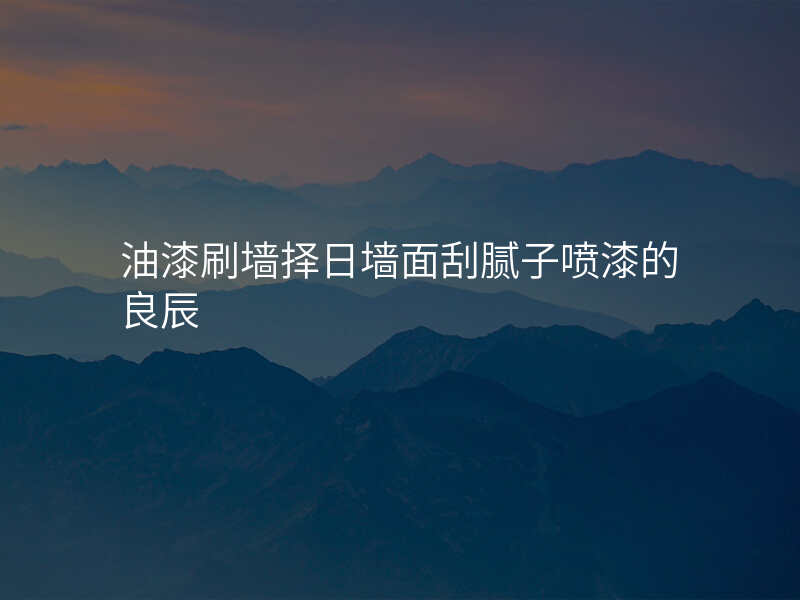 油漆刷墙择日墙面刮腻子喷漆的良辰