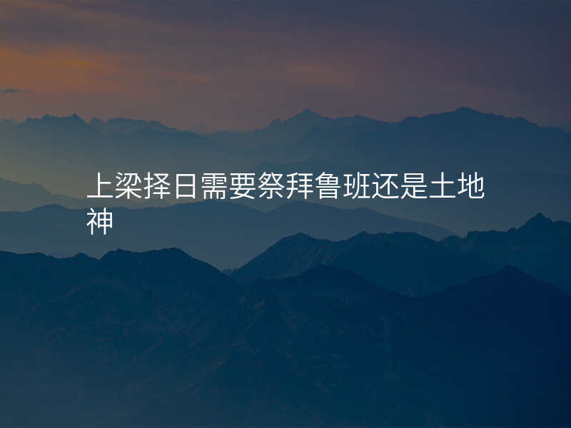 上梁择日需要祭拜鲁班还是土地神