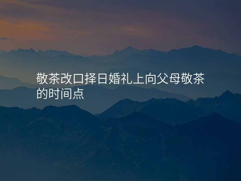 敬茶改口择日婚礼上向父母敬茶的时间点